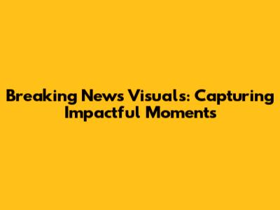 Breaking News Visuals: Capturing Impactful Moments