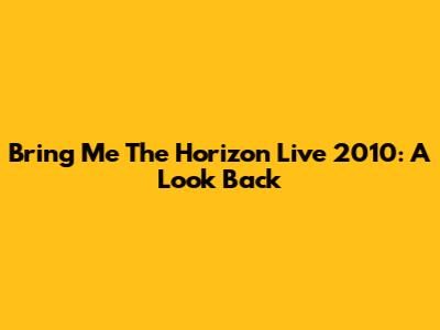 Bring Me The Horizon Live 2010: A Look Back