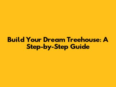 Build Your Dream Treehouse: A Step-by-Step Guide