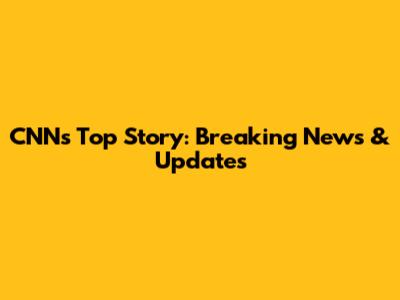 CNN's Top Story: Breaking News & Updates