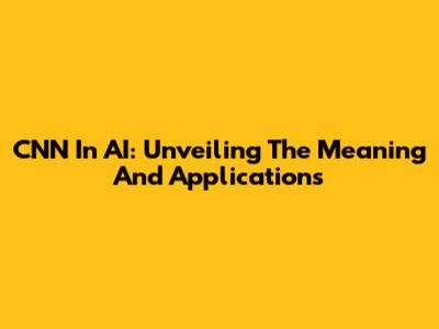 CNN In AI: Unveiling The Meaning And Applications