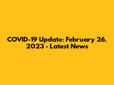 COVID-19 Update: February 26, 2023 - Latest News