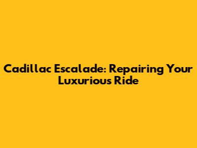 Cadillac Escalade: Repairing Your Luxurious Ride