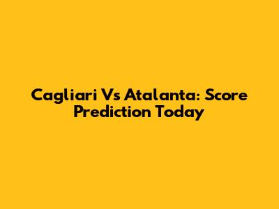 Cagliari Vs Atalanta: Score Prediction Today