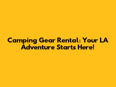 Camping Gear Rental: Your LA Adventure Starts Here!