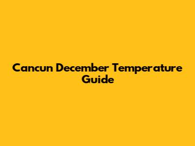 Cancun December Temperature Guide
