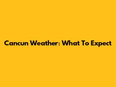 Cancun Weather: What To Expect