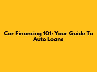 Car Financing 101: Your Guide To Auto Loans
