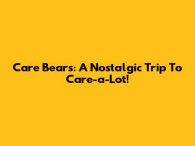 Care Bears: A Nostalgic Trip To Care-a-Lot!
