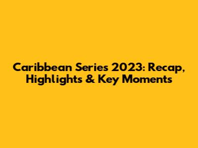 Caribbean Series 2023: Recap, Highlights & Key Moments