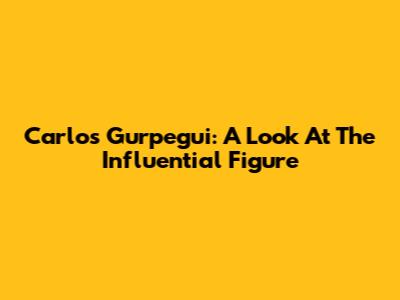 Carlos Gurpegui: A Look At The Influential Figure