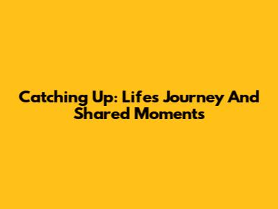 Catching Up: Life's Journey And Shared Moments