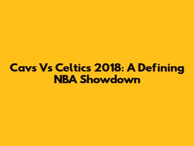 Cavs Vs Celtics 2018: A Defining NBA Showdown