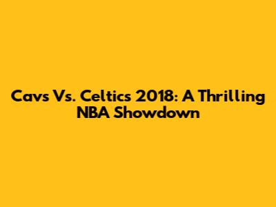Cavs Vs. Celtics 2018: A Thrilling NBA Showdown