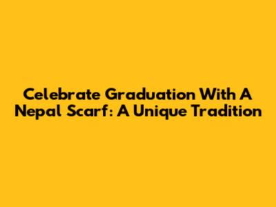 Celebrate Graduation With A Nepal Scarf: A Unique Tradition