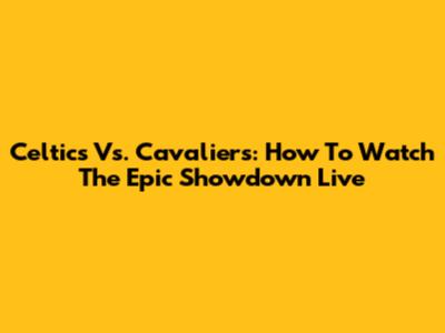 Celtics Vs. Cavaliers: How To Watch The Epic Showdown Live