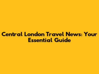 Central London Travel News: Your Essential Guide