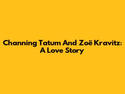 Channing Tatum And Zoë Kravitz: A Love Story