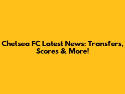 Chelsea FC Latest News: Transfers, Scores & More!