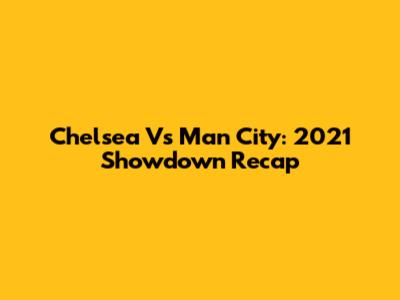 Chelsea Vs Man City: 2021 Showdown Recap