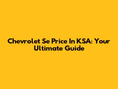 Chevrolet Se Price In KSA: Your Ultimate Guide