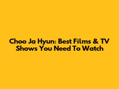 Choo Ja Hyun: Best Films & TV Shows You Need To Watch