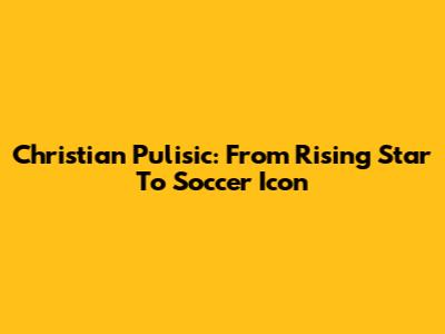 Christian Pulisic: From Rising Star To Soccer Icon