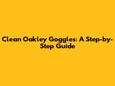 Clean Oakley Goggles: A Step-by-Step Guide