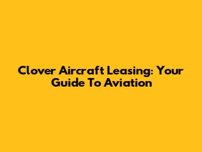 Clover Aircraft Leasing: Your Guide To Aviation