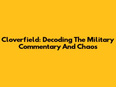 Cloverfield: Decoding The Military Commentary And Chaos