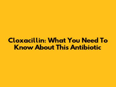 Cloxacillin: What You Need To Know About This Antibiotic