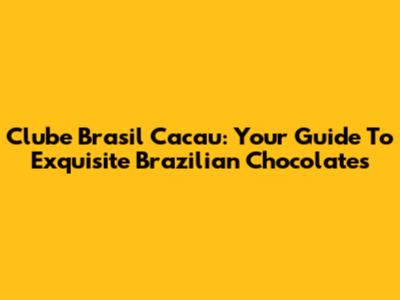 Clube Brasil Cacau: Your Guide To Exquisite Brazilian Chocolates