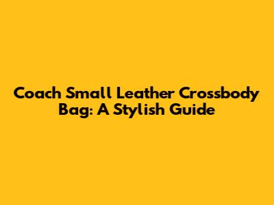 Coach Small Leather Crossbody Bag: A Stylish Guide