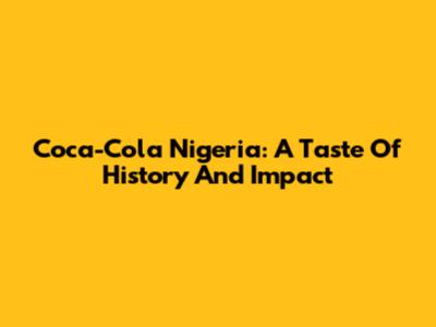 Coca-Cola Nigeria: A Taste Of History And Impact