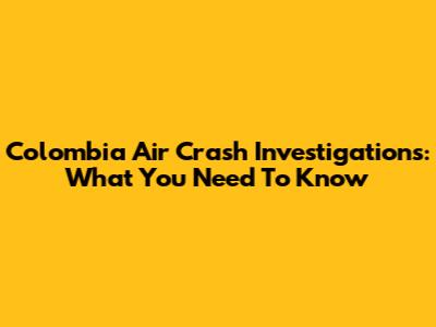 Colombia Air Crash Investigations: What You Need To Know
