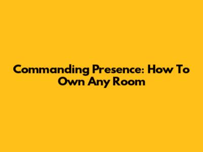 Commanding Presence: How To Own Any Room