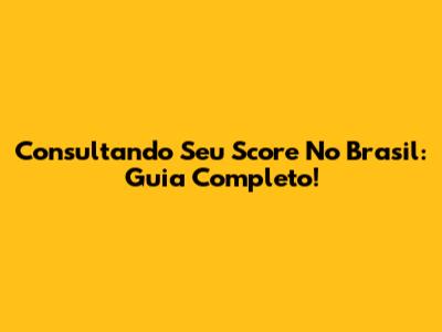 Consultando Seu Score No Brasil: Guia Completo!