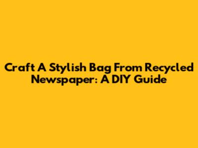 Craft A Stylish Bag From Recycled Newspaper: A DIY Guide