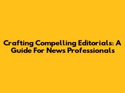 Crafting Compelling Editorials: A Guide For News Professionals