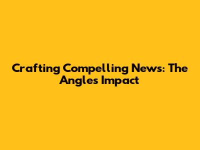 Crafting Compelling News: The Angle's Impact