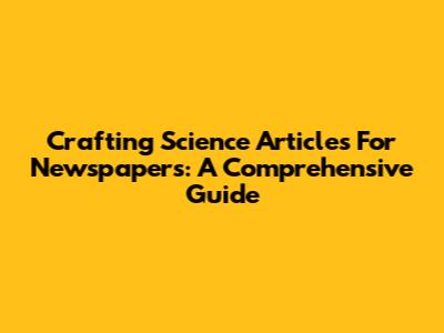 Crafting Science Articles For Newspapers: A Comprehensive Guide