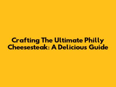 Crafting The Ultimate Philly Cheesesteak: A Delicious Guide