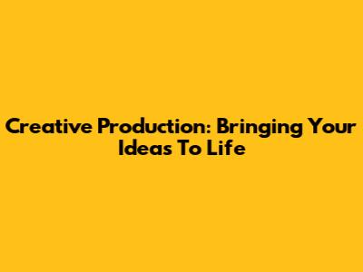 Creative Production: Bringing Your Ideas To Life