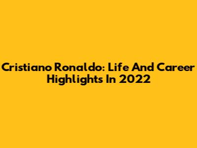 Cristiano Ronaldo: Life And Career Highlights In 2022