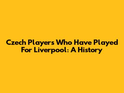Czech Players Who Have Played For Liverpool: A History