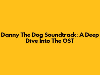 Danny The Dog Soundtrack: A Deep Dive Into The OST