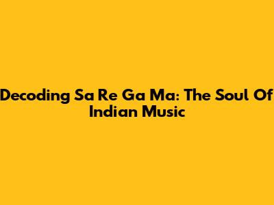 Decoding Sa Re Ga Ma: The Soul Of Indian Music
