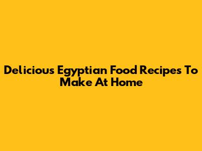 Delicious Egyptian Food Recipes To Make At Home