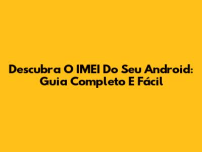 Descubra O IMEI Do Seu Android: Guia Completo E Fácil