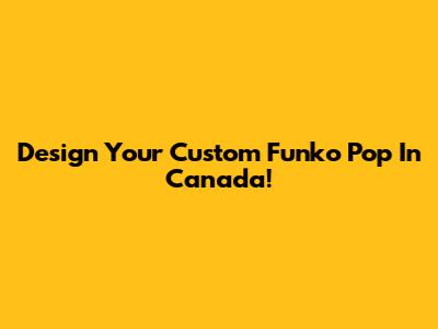 Design Your Custom Funko Pop In Canada!